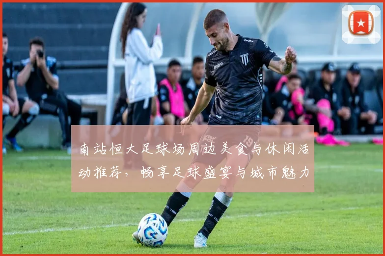 南站恒大足球场周边美食与休闲活动推荐，畅享足球盛宴与城市魅力