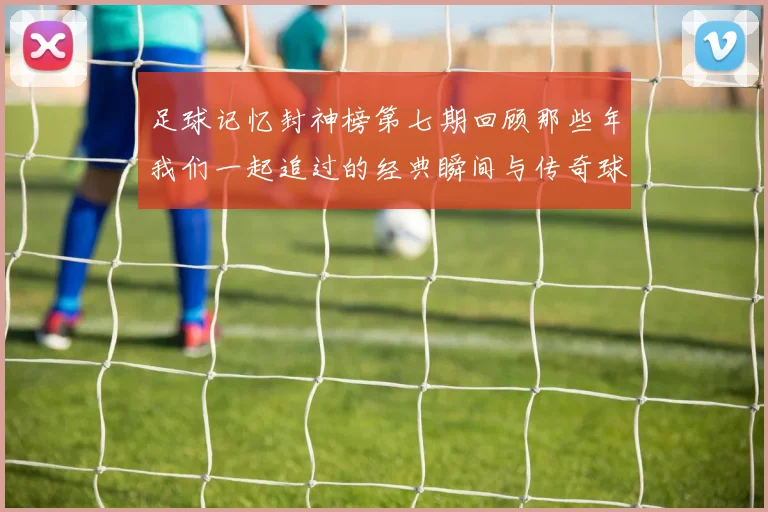 足球记忆封神榜第七期回顾那些年我们一起追过的经典瞬间与传奇球星
