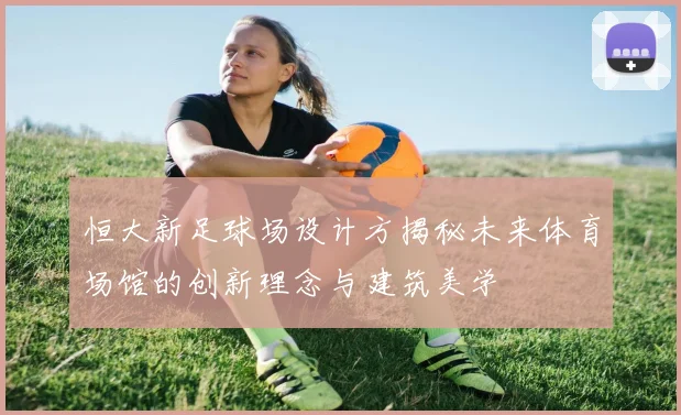 恒大新足球场设计方揭秘未来体育场馆的创新理念与建筑美学