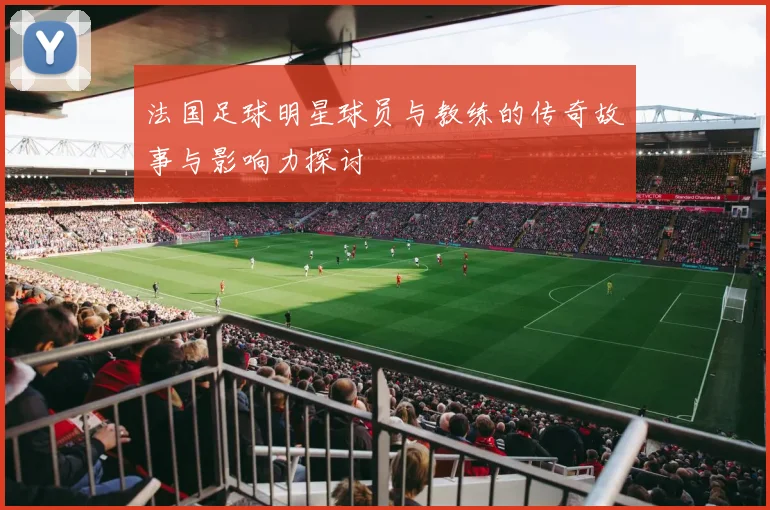 法国足球明星球员与教练的传奇故事与影响力探讨