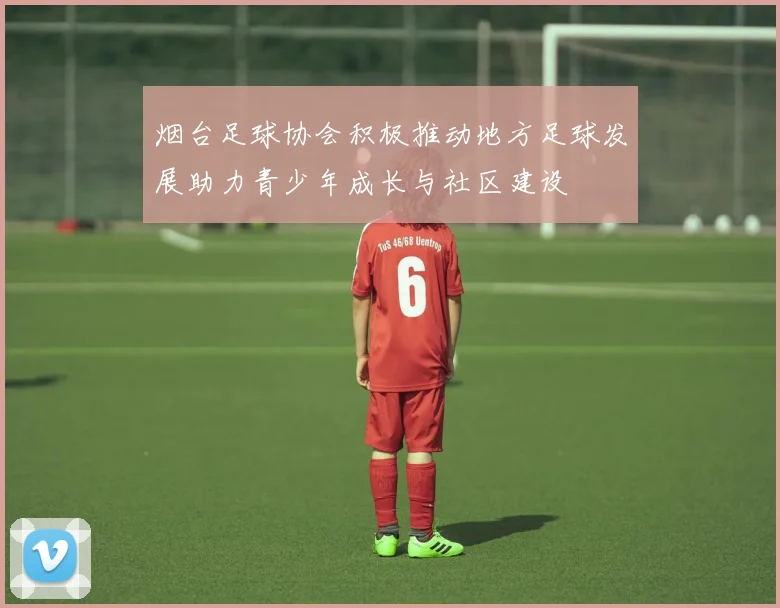 烟台足球协会积极推动地方足球发展助力青少年成长与社区建设