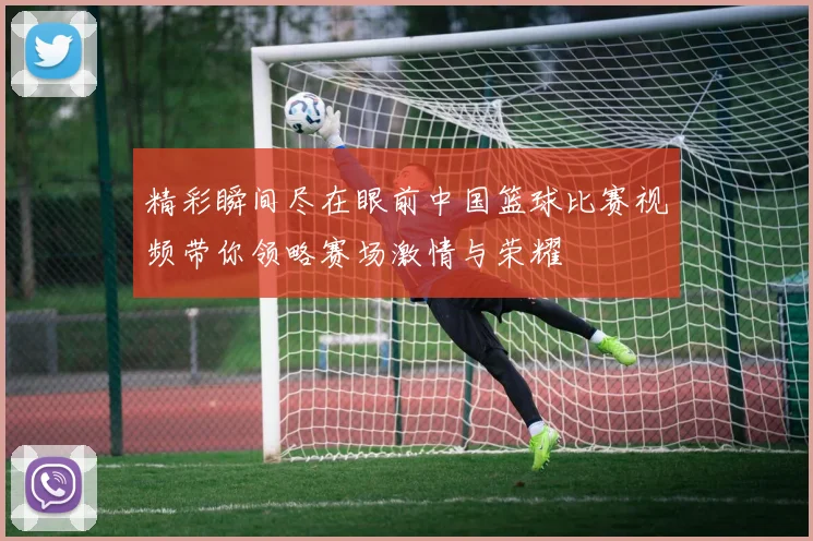 精彩瞬间尽在眼前中国篮球比赛视频带你领略赛场激情与荣耀