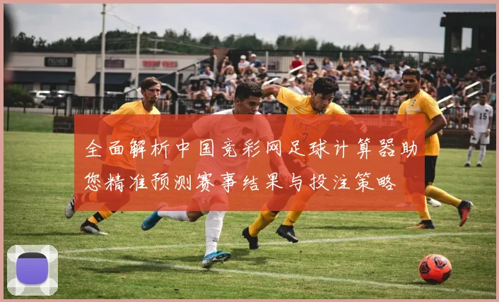 全面解析中国竞彩网足球计算器助您精准预测赛事结果与投注策略