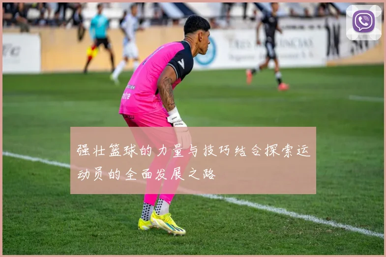 强壮篮球的力量与技巧结合探索运动员的全面发展之路