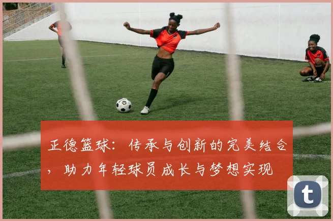 正德篮球：传承与创新的完美结合，助力年轻球员成长与梦想实现