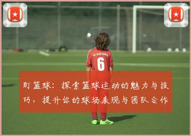 盯篮球：探索篮球运动的魅力与技巧，提升你的球场表现与团队合作能力